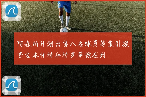 阿森纳计划出售八名球员筹集引援资金本怀特和特罗萨德在列