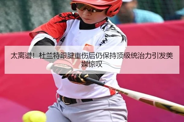 太离谱！杜兰特跟腱重伤后仍保持顶级统治力引发美媒惊叹（leyu.comapp）