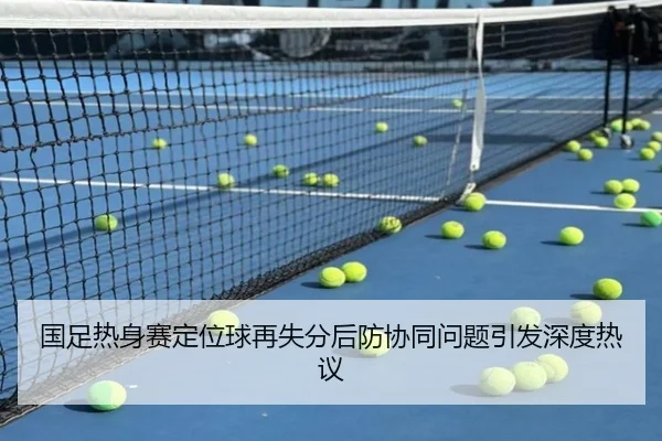 国足热身赛定位球再失分后防协同问题引发深度热议