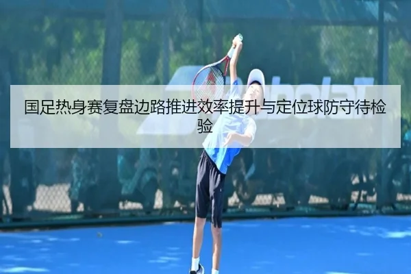 国足热身赛复盘边路推进效率提升与定位球防守待检验（leyu.comapp）