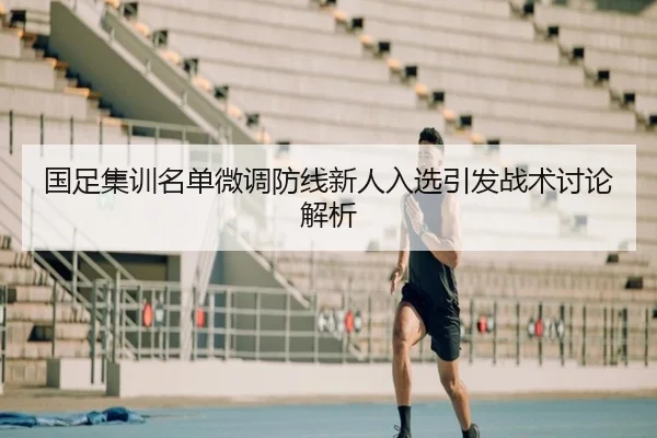 国足集训名单微调防线新人入选引发战术讨论解析（leyu.comapp）