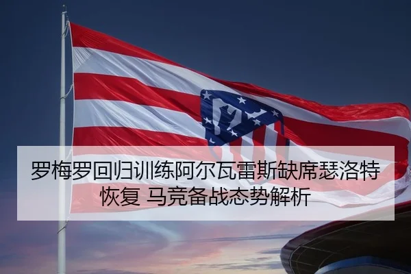 罗梅罗回归训练阿尔瓦雷斯缺席瑟洛特恢复 马竞备战态势解析（leyu.comapp）