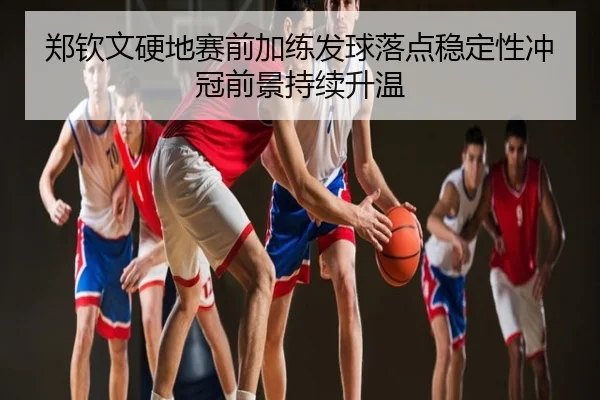 郑钦文硬地赛前加练发球落点稳定性冲冠前景持续升温（leyu.comapp）
