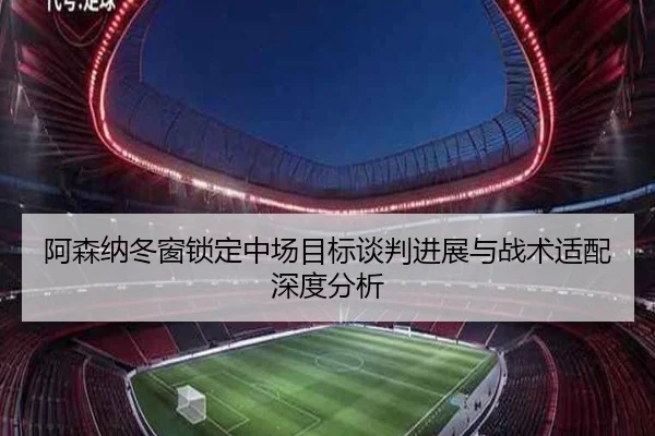 阿森纳冬窗锁定中场目标谈判进展与战术适配深度分析（leyu.comapp）